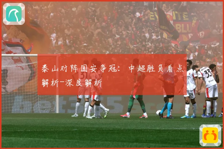 泰山对阵国安争冠：中超胜负看点解析-深度解析