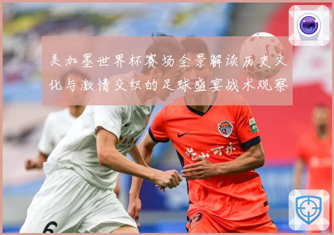 美加墨世界杯赛场全景解读历史文化与激情交织的足球盛宴战术观察-深度解析