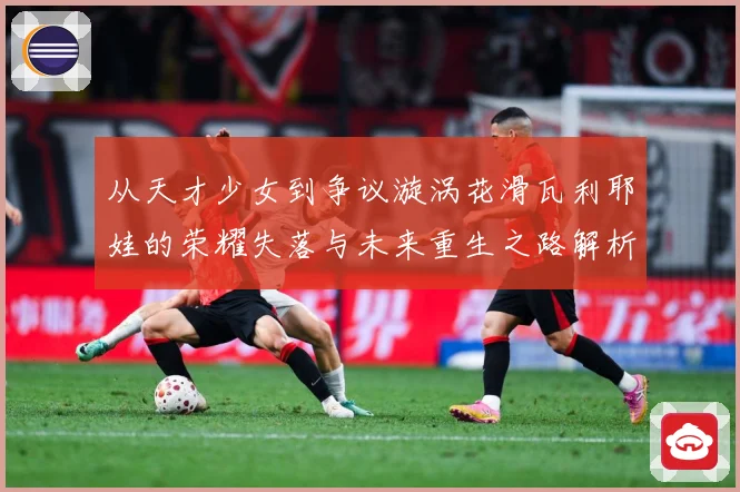 从天才少女到争议漩涡花滑瓦利耶娃的荣耀失落与未来重生之路解析-深度解析