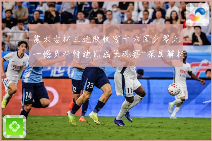 蒙太古杯三连败收官十六国少零比一憾负科特迪瓦成长观察-深度解析