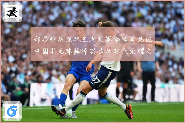 郑思维从混双王者到赛场传奇见证中国羽毛球巅峰实力与时代荣耀之路-深度解析