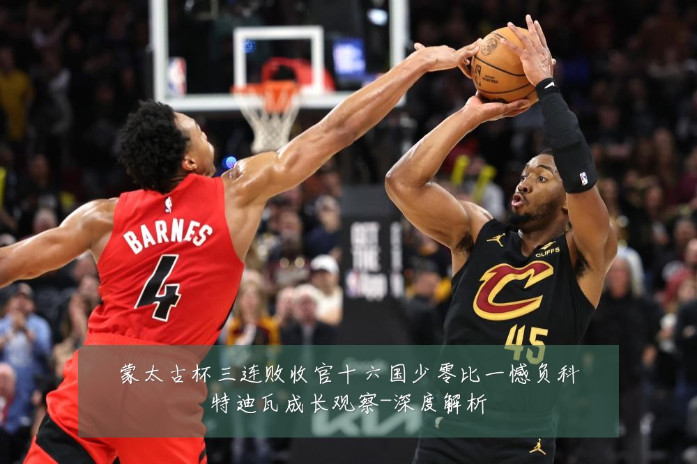 蒙太古杯三连败收官十六国少零比一憾负科特迪瓦成长观察-深度解析